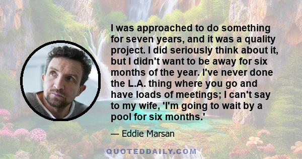 I was approached to do something for seven years, and it was a quality project. I did seriously think about it, but I didn't want to be away for six months of the year. I've never done the L.A. thing where you go and