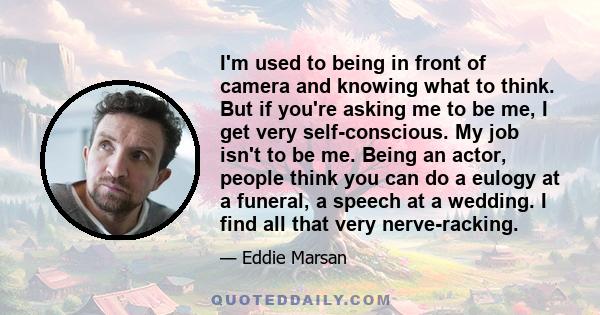 I'm used to being in front of camera and knowing what to think. But if you're asking me to be me, I get very self-conscious. My job isn't to be me. Being an actor, people think you can do a eulogy at a funeral, a speech