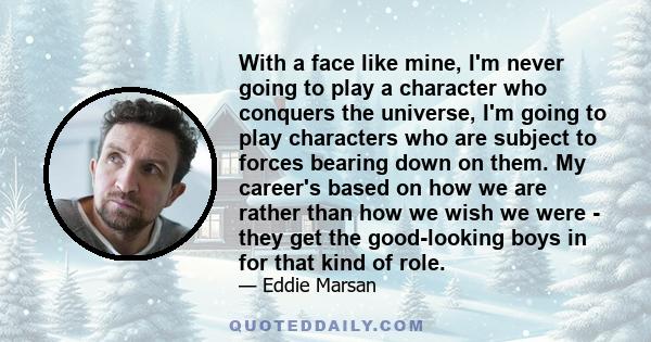 With a face like mine, I'm never going to play a character who conquers the universe, I'm going to play characters who are subject to forces bearing down on them. My career's based on how we are rather than how we wish