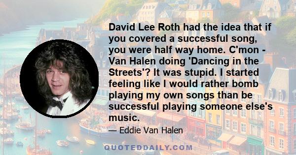 David Lee Roth had the idea that if you covered a successful song, you were half way home. C'mon - Van Halen doing 'Dancing in the Streets'? It was stupid. I started feeling like I would rather bomb playing my own songs