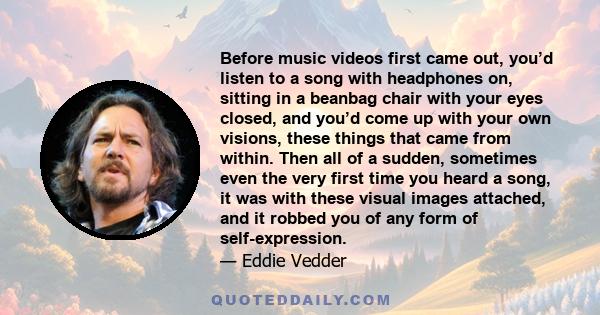 Before music videos first came out, you’d listen to a song with headphones on, sitting in a beanbag chair with your eyes closed, and you’d come up with your own visions, these things that came from within. Then all of a