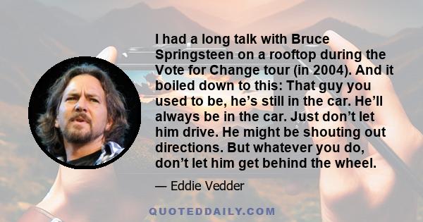 I had a long talk with Bruce Springsteen on a rooftop during the Vote for Change tour (in 2004). And it boiled down to this: That guy you used to be, he’s still in the car. He’ll always be in the car. Just don’t let him
