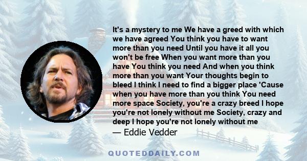 It's a mystery to me We have a greed with which we have agreed You think you have to want more than you need Until you have it all you won't be free When you want more than you have You think you need And when you think