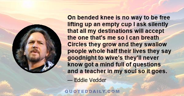 On bended knee is no way to be free lifting up an empty cup I ask silently that all my destinations will accept the one that's me so I can breath Circles they grow and they swallow people whole half their lives they say