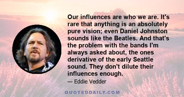 Our influences are who we are. It's rare that anything is an absolutely pure vision; even Daniel Johnston sounds like the Beatles. And that's the problem with the bands I'm always asked about, the ones derivative of the