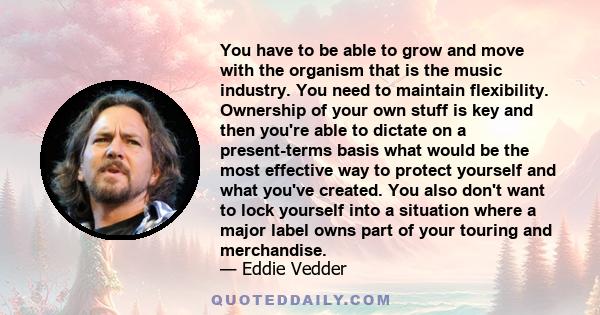 You have to be able to grow and move with the organism that is the music industry. You need to maintain flexibility. Ownership of your own stuff is key and then you're able to dictate on a present-terms basis what would