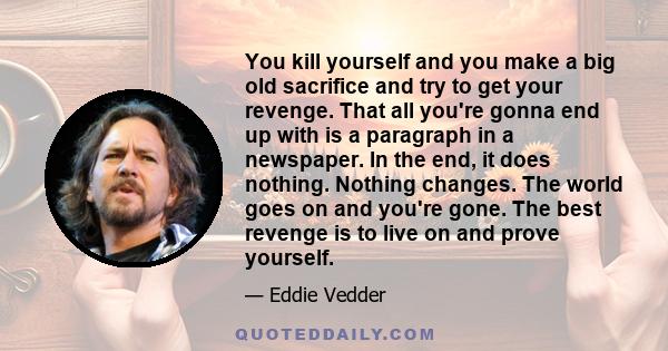 You kill yourself and you make a big old sacrifice and try to get your revenge. That all you're gonna end up with is a paragraph in a newspaper. In the end, it does nothing. Nothing changes. The world goes on and you're