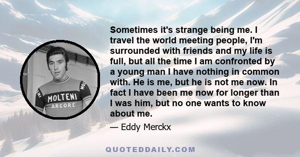 Sometimes it's strange being me. I travel the world meeting people, I'm surrounded with friends and my life is full, but all the time I am confronted by a young man I have nothing in common with. He is me, but he is not