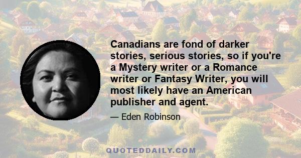 Canadians are fond of darker stories, serious stories, so if you're a Mystery writer or a Romance writer or Fantasy Writer, you will most likely have an American publisher and agent.
