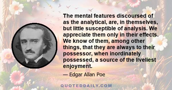 The mental features discoursed of as the analytical, are, in themselves, but little susceptible of analysis. We appreciate them only in their effects. We know of them, among other things, that they are always to their