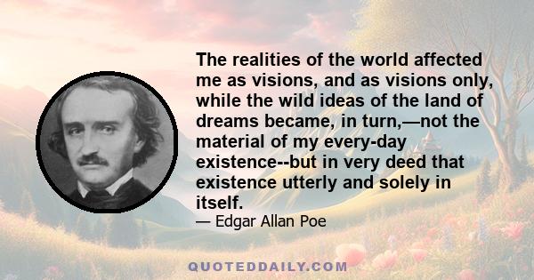 The realities of the world affected me as visions, and as visions only, while the wild ideas of the land of dreams became, in turn,—not the material of my every-day existence--but in very deed that existence utterly and