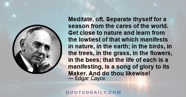 Meditate, oft. Separate thyself for a season from the cares of the world. Get close to nature and learn from the lowliest of that which manifests in nature, in the earth; in the birds, in the trees, in the grass, in the