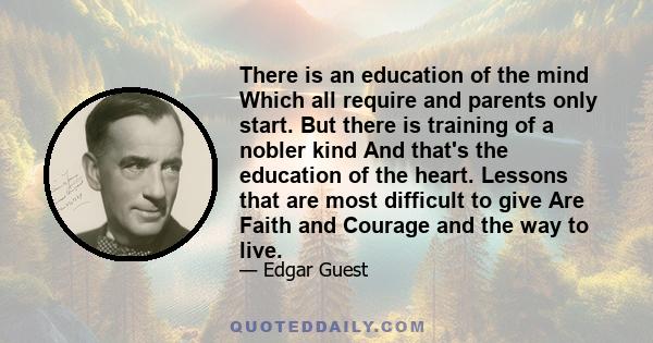 There is an education of the mind Which all require and parents only start. But there is training of a nobler kind And that's the education of the heart. Lessons that are most difficult to give Are Faith and Courage and
