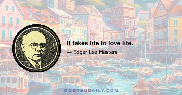 It takes life to love life.