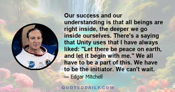 Our success and our understanding is that all beings are right inside, the deeper we go inside ourselves. There's a saying that Unity uses that I have always liked: Let there be peace on earth, and let it begin with me.