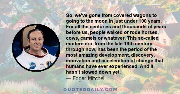 So, we've gone from covered wagons to going to the moon in just under 100 years. For all the centuries and thousands of years before us, people walked or rode horses, cows, camels or whatever. This so-called modern era,