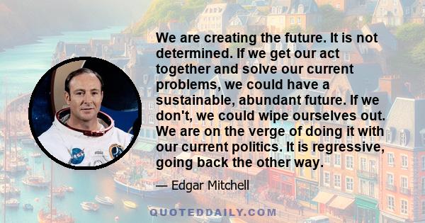 We are creating the future. It is not determined. If we get our act together and solve our current problems, we could have a sustainable, abundant future. If we don't, we could wipe ourselves out. We are on the verge of