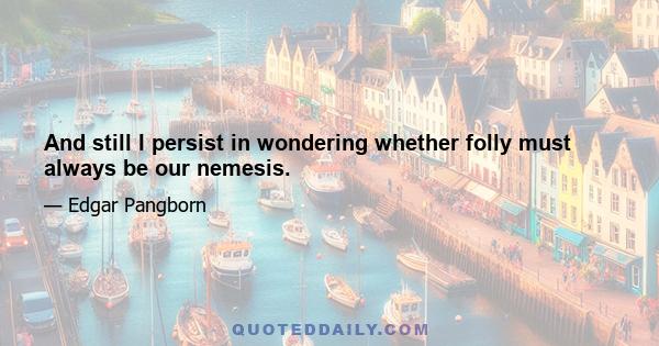 And still I persist in wondering whether folly must always be our nemesis.