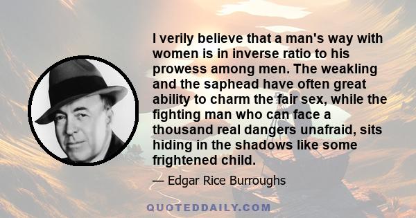 I verily believe that a man's way with women is in inverse ratio to his prowess among men. The weakling and the saphead have often great ability to charm the fair sex, while the fighting man who can face a thousand real