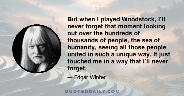But when I played Woodstock, I'll never forget that moment looking out over the hundreds of thousands of people, the sea of humanity, seeing all those people united in such a unique way. It just touched me in a way that