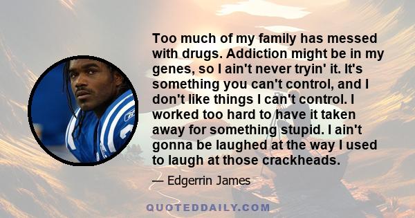 Too much of my family has messed with drugs. Addiction might be in my genes, so I ain't never tryin' it. It's something you can't control, and I don't like things I can't control. I worked too hard to have it taken away