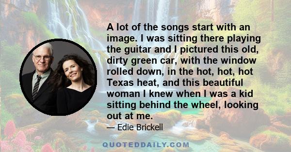 A lot of the songs start with an image. I was sitting there playing the guitar and I pictured this old, dirty green car, with the window rolled down, in the hot, hot, hot Texas heat, and this beautiful woman I knew when
