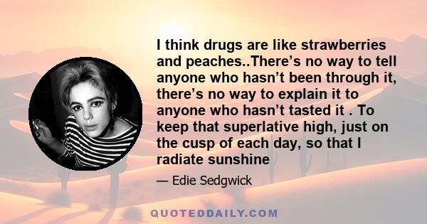 I think drugs are like strawberries and peaches..There’s no way to tell anyone who hasn’t been through it, there’s no way to explain it to anyone who hasn’t tasted it . To keep that superlative high, just on the cusp of