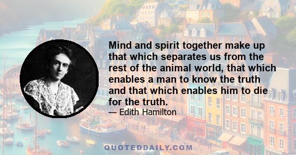 Mind and spirit together make up that which separates us from the rest of the animal world, that which enables a man to know the truth and that which enables him to die for the truth.