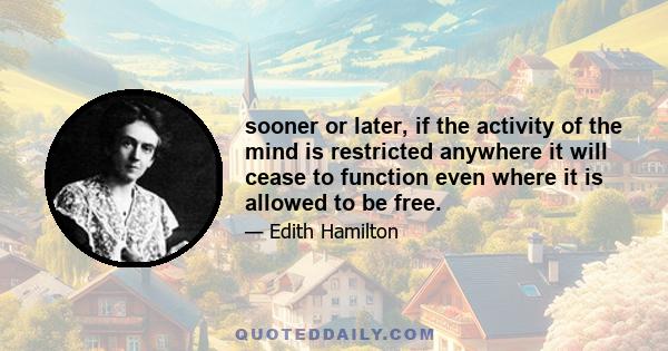 sooner or later, if the activity of the mind is restricted anywhere it will cease to function even where it is allowed to be free.