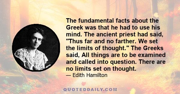 The fundamental facts about the Greek was that he had to use his mind. The ancient priest had said, Thus far and no farther. We set the limits of thought. The Greeks said, All things are to be examined and called into