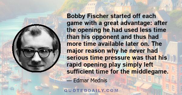 Bobby Fischer started off each game with a great advantage: after the opening he had used less time than his opponent and thus had more time available later on. The major reason why he never had serious time pressure