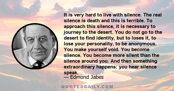 It is very hard to live with silence. The real silence is death and this is terrible. To approach this silence, it is necessary to journey to the desert. You do not go to the desert to find identity, but to loses it, to