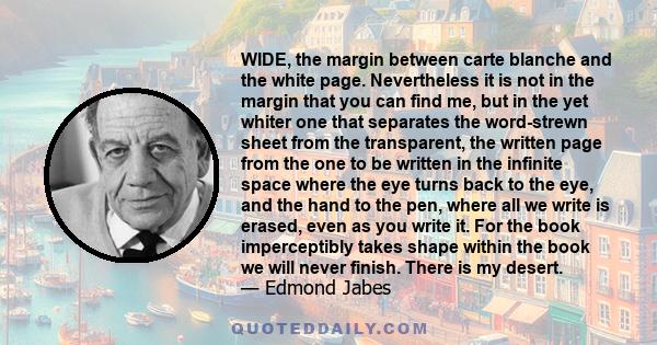 WIDE, the margin between carte blanche and the white page. Nevertheless it is not in the margin that you can find me, but in the yet whiter one that separates the word-strewn sheet from the transparent, the written page