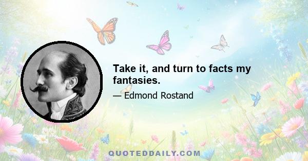Take it, and turn to facts my fantasies.