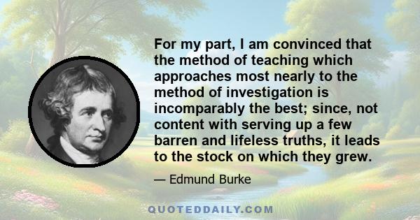 For my part, I am convinced that the method of teaching which approaches most nearly to the method of investigation is incomparably the best; since, not content with serving up a few barren and lifeless truths, it leads