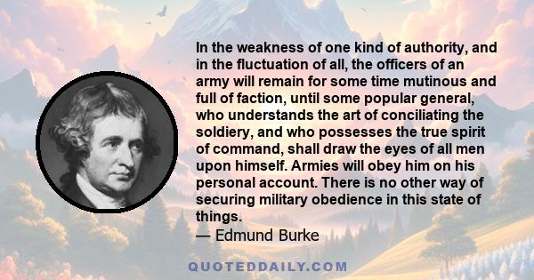 In the weakness of one kind of authority, and in the fluctuation of all, the officers of an army will remain for some time mutinous and full of faction, until some popular general, who understands the art of