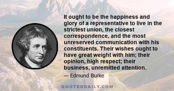 It ought to be the happiness and glory of a representative to live in the strictest union, the closest correspondence, and the most unreserved communication with his constituents. Their wishes ought to have great weight