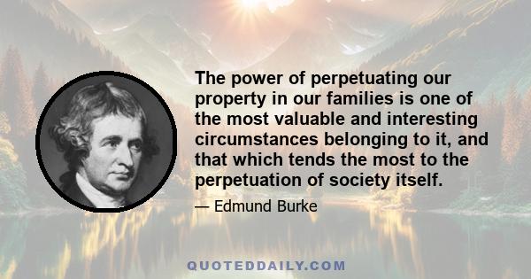 The power of perpetuating our property in our families is one of the most valuable and interesting circumstances belonging to it, and that which tends most to the perpetuation of society itself. It makes our weakness