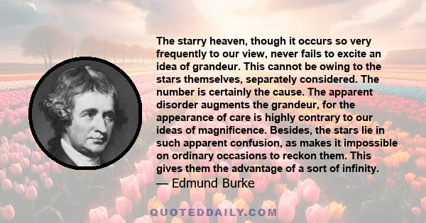 The starry heaven, though it occurs so very frequently to our view, never fails to excite an idea of grandeur. This cannot be owing to the stars themselves, separately considered. The number is certainly the cause. The