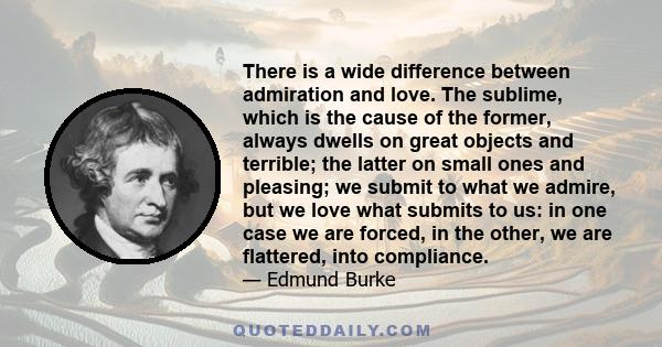 There is a wide difference between admiration and love. The sublime, which is the cause of the former, always dwells on great objects and terrible; the latter on small ones and pleasing; we submit to what we admire, but