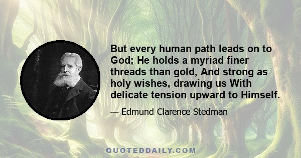 But every human path leads on to God; He holds a myriad finer threads than gold, And strong as holy wishes, drawing us With delicate tension upward to Himself.