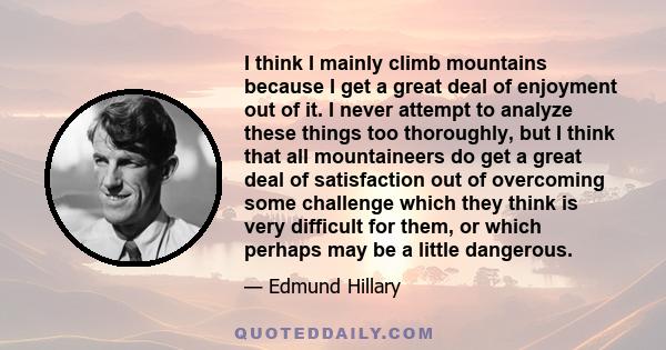 I think I mainly climb mountains because I get a great deal of enjoyment out of it. I never attempt to analyze these things too thoroughly, but I think that all mountaineers do get a great deal of satisfaction out of