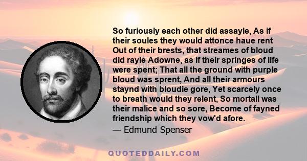 So furiously each other did assayle, As if their soules they would attonce haue rent Out of their brests, that streames of bloud did rayle Adowne, as if their springes of life were spent; That all the ground with purple