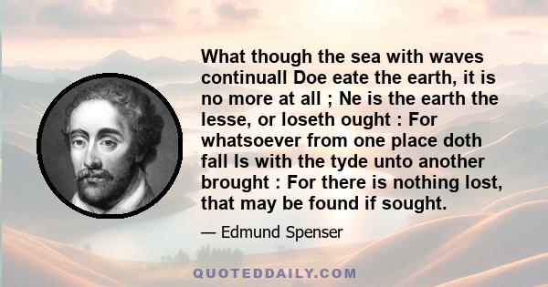 What though the sea with waves continuall Doe eate the earth, it is no more at all ; Ne is the earth the lesse, or loseth ought : For whatsoever from one place doth fall Is with the tyde unto another brought : For there
