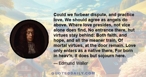 Could we forbear dispute, and practice love, We should agree as angels do above. Where love presides, not vice alone does find, No entrance there, hut virtues stay behind: Both faith, and hope, and all the meaner train,