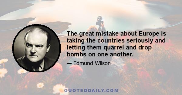 The great mistake about Europe is taking the countries seriously and letting them quarrel and drop bombs on one another.