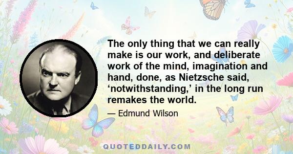 The only thing that we can really make is our work, and deliberate work of the mind, imagination and hand, done, as Nietzsche said, ‘notwithstanding,’ in the long run remakes the world.