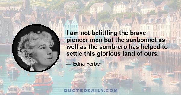 I am not belittling the brave pioneer men but the sunbonnet as well as the sombrero has helped to settle this glorious land of ours.