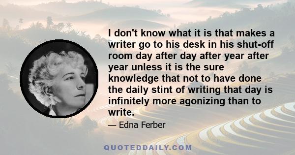 I don't know what it is that makes a writer go to his desk in his shut-off room day after day after year after year unless it is the sure knowledge that not to have done the daily stint of writing that day is infinitely
