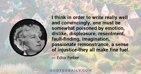 I think in order to write really well and convincingly, one must be somewhat poisoned by emotion, dislike, displeasure, resentment, fault-finding, imagination, passionate remonstrance, a sense of injustice-they all make